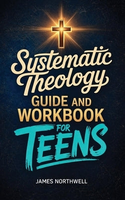 Systematic Theology Guide and Workbook for Teens: The Complete Bible Study to Understand Christian Doctrine and Live Out Your Faith with Confidence by Northwell, James