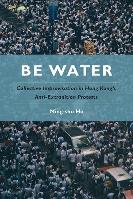 Be Water: Collective Improvisation in Hong Kong's Anti-Extradition Protests by Ho, Ming-Sho