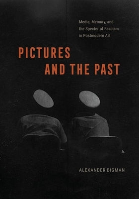 Pictures and the Past: Media, Memory, and the Specter of Fascism in Postmodern Art by Bigman, Alexander