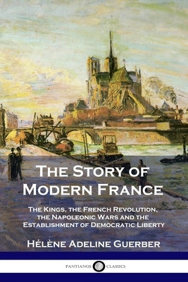 The Story of Modern France: The Kings, the French Revolution, the Napoleonic Wars and the Establishment of Democracy and Liberty by Guerber, HÃ©lÃ¨ne Adeline