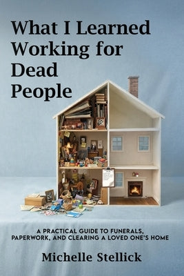 What I Learned Working for Dead People: A Practical Guide to Funerals, Paperwork, and Clearing a Loved One's Home by Stellick, Michelle