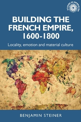 Building the French Empire, 1600-1800: Colonialism and Material Culture by Steiner, Benjamin