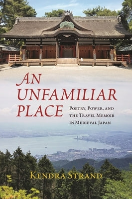 An Unfamiliar Place: Poetry, Power, and the Travel Memoir in Medieval Japan by Strand, Kendra
