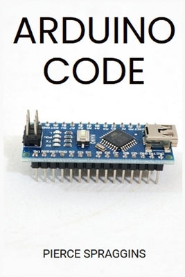Arduino Code: Mastering Arduino Programming for Embedded Systems (2024 Guide) by Spraggins, Pierce