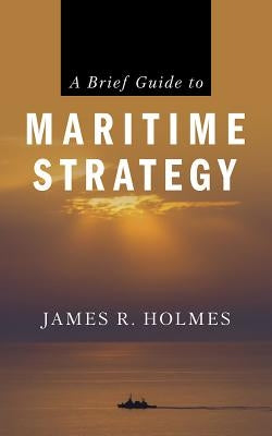 A Brief Guide to Maritime Strategy by Holmes, James