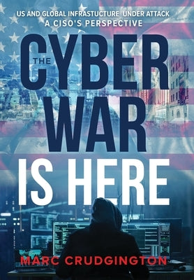 The Cyber War is Here: U.S. and Global Infrastructure Under Attack: A CISO's Perspective by Crudgington, Marc