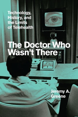 The Doctor Who Wasn't There: Technology, History, and the Limits of Telehealth by Greene, Jeremy A.