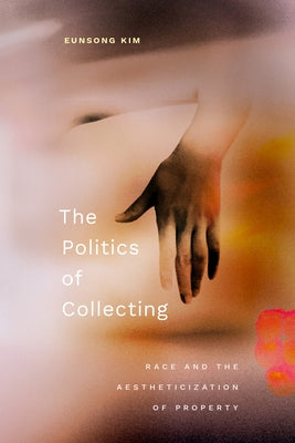 The Politics of Collecting: Race and the Aestheticization of Property by Kim, Eunsong