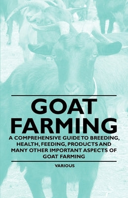 Goat Farming - A Comprehensive Guide to Breeding, Health, Feeding, Products and Many Other Important Aspects of Goat Farming by Various