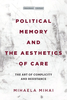 Political Memory and the Aesthetics of Care: The Art of Complicity and Resistance by Mihai, Mihaela