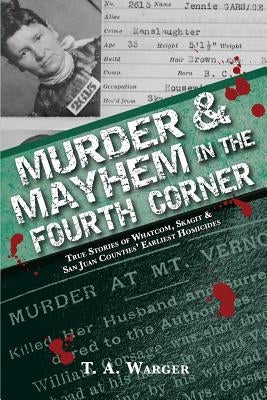 Murder & Mayhem in the Fourth Corner: True Stories of Whatcom, Skagit, and San Juan Counties' Earliest Homicides by Warger, T. a.