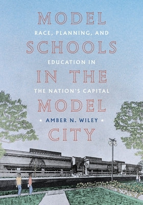 Model Schools in the Model City: Race, Planning, and Education in the Nation's Capital by Wiley, Amber N.