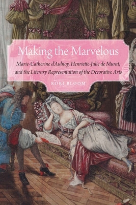 Making the Marvelous: Marie-Catherine d'Aulnoy, Henriette-Julie de Murat, and the Literary Representation of the Decorative Arts by Bloom, Rori