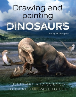 Drawing and Painting Dinosaurs: Using Art and Science to Bring the Past to Life by Willoughby, Emily