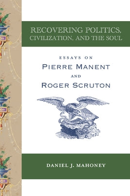 Recovering Politics, Civilization, and the Soul: Essays on Pierre Manent and Roger Scruton by Mahoney, Daniel J.