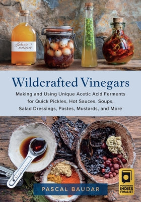 Wildcrafted Vinegars: Making and Using Unique Acetic Acid Ferments for Quick Pickles, Hot Sauces, Soups, Salad Dressings, Pastes, Mustards, by Baudar, Pascal