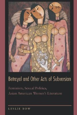 Betrayal and Other Acts of Subversion: Feminism, Sexual Politics, Asian American Women's Literature by Bow, Leslie