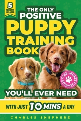 The Only Positive Puppy Training Book You'll Ever Need: A Complete Step-By-Step Guide to Potty Training, Housebreaking, Socializing, and Raising An Ob by Shepherd, Charles