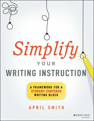 Simplify Your Writing Instruction: A Framework for a Student-Centered Writing Block by Smith, April