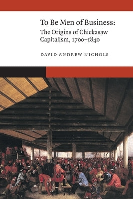 To Be Men of Business: The Origins of Chickasaw Capitalism, 1700-1840 by Nichols, David Andrew