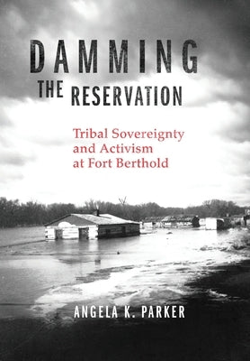 Damming the Reservation: Tribal Sovereignty and Activism at Fort Berthold by Parker, Angela K.