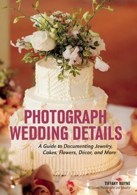 Photograph Wedding Details: A Guide to Documenting Jewelry, Cakes, Flowers, Décor, and More by Wayne, Tiffany