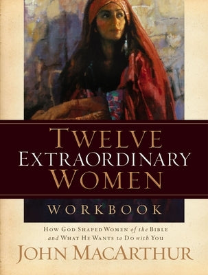 Twelve Extraordinary Women Workbook: How God Shaped Women of the Bible and What He Wants to Do with You by MacArthur, John F.