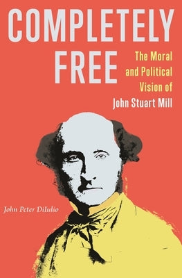 Completely Free: The Moral and Political Vision of John Stuart Mill by Diiulio, John Peter