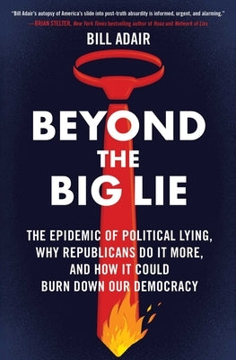 Beyond the Big Lie: The Epidemic of Political Lying, Why Republicans Do It More, and How It Could Burn Down Our Democracy by Adair, Bill