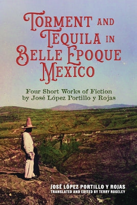 Torment and Tequila in Belle Epoque Mexico: Four Short Works of Fiction by José López Portillo Y Rojas by LÃ³pez Portillo Y. Rojas, JosÃ©