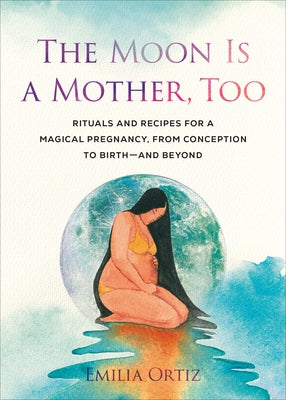 The Moon Is a Mother, Too: Rituals and Recipes for a Magical Pregnancy, from Conception to Birth - and Beyond by Ortiz, Emilia