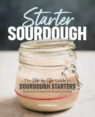 Starter Sourdough: The Step-By-Step Guide to Sourdough Starters, Baking Loaves, Baguettes, Pancakes, and More by Pellegrinelli, Carroll