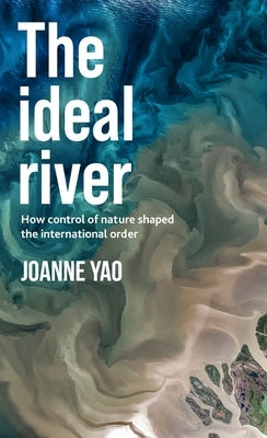 The Ideal River: How Control of Nature Shaped the International Order by Yao, Joanne