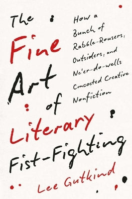The Fine Art of Literary Fist-Fighting: How a Bunch of Rabble-Rousers, Outsiders, and Ne'er-Do-Wells Concocted Creative Nonfiction by Gutkind, Lee