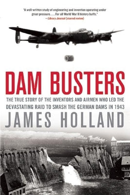 Dam Busters: The True Story of the Inventors and Airmen Who Led the Devastating Raid to Smash the German Dams in 1943 by Holland, James