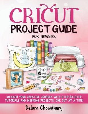 Cricut Project Guide for Newbies: Unleash Your Creative Journey with Step-by-Step Tutorials and Inspiring Projects, One Cut at a Time! by Chowdhury, Delara