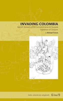 Invading Colombia: Spanish Accounts of the Gonzalo Jiménez de Quesada Expedition of Conquest by Francis, J. Michael