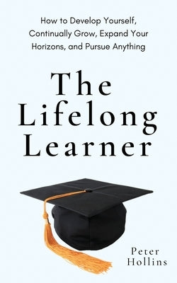 The Lifelong Learner: How to Develop Yourself, Continually Grow, Expand Your Horizons, and Pursue Anything by Hollins, Peter