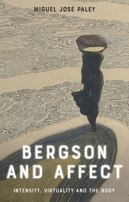 Bergson and Affect: Intensity, Virtuality and the Body by Paley, Miguel JosÃ©