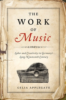 The Work of Music: Labor and Creativity in Germany's Long Nineteenth Century by Applegate, Celia