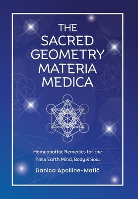 The Sacred Geometry Materia Medica: Homeopathic Remedies for the New Earth Mind, Body & Soul by Apolline-Matic, Danica