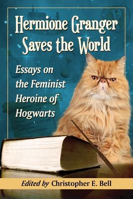 Hermione Granger Saves the World: Essays on the Feminist Heroine of Hogwarts by Bell, Christopher E.