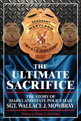 The Ultimate Sacrifice - The Story of Maryland State Policeman Sgt. Wallace J. Mowbray by Mowbray, Robin S.