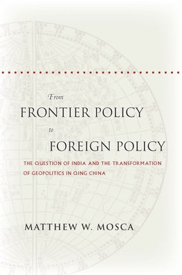 From Frontier Policy to Foreign Policy: The Question of India and the Transformation of Geopolitics in Qing China by Mosca, Matthew