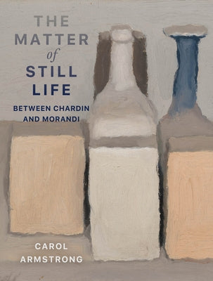 The Matter of Still Life: Between Chardin and Morandi by Armstrong, Carol