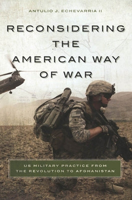 Reconsidering the American Way of War: US Military Practice from the Revolution to Afghanistan by Echevarria, Antulio J., II