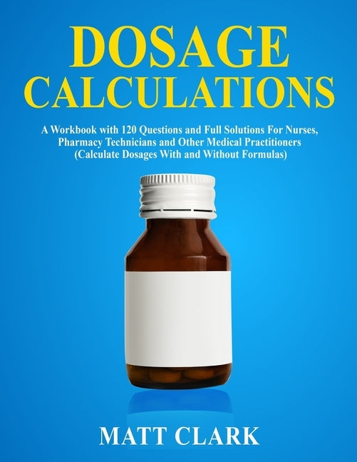 Dosage Calculations: A Workbook with 120 Questions and Full Solutions For Nurses, Pharmacy Technicians and Other Medical Practitioners (Calculate Dosa by Clark, Matt