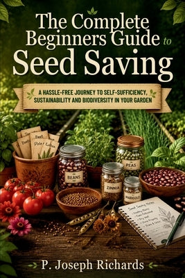 The Complete Beginners Guide to Seed Saving: A Hassle-Free Journey to Self-Sufficiency, Sustainability and Biodiversity in Your Garden by Richards, P. Joseph