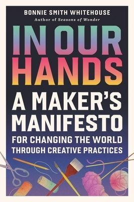 In Our Hands: A Maker's Manifesto for Changing the World Through Creative Practices by Smith Whitehouse, Bonnie
