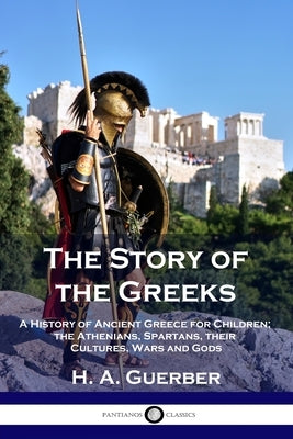 The Story of the Greeks: A History of Ancient Greece for Children; the Athenians, Spartans, their Cultures, Wars and Gods by Guerber, H. a.